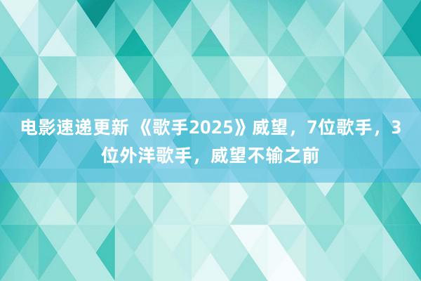 电影速递更新 《歌手2025》威望，7位歌手，3位外洋歌手，威望不输之前