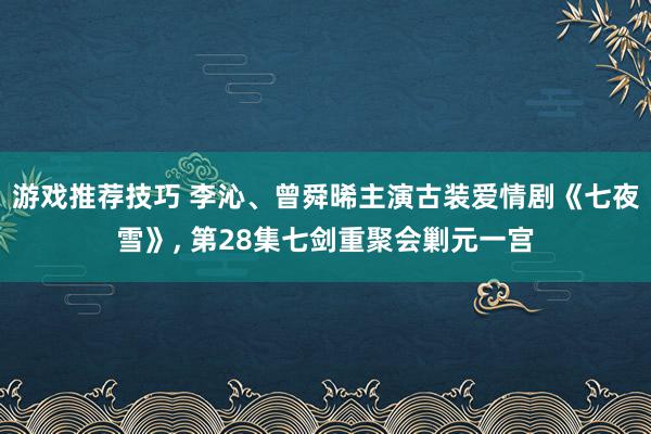 游戏推荐技巧 李沁、曾舜晞主演古装爱情剧《七夜雪》, 第28集七剑重聚会剿元一宫