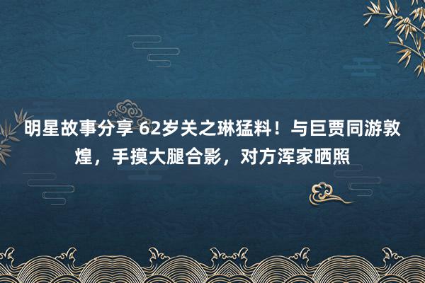 明星故事分享 62岁关之琳猛料！与巨贾同游敦煌，手摸大腿合影，对方浑家晒照