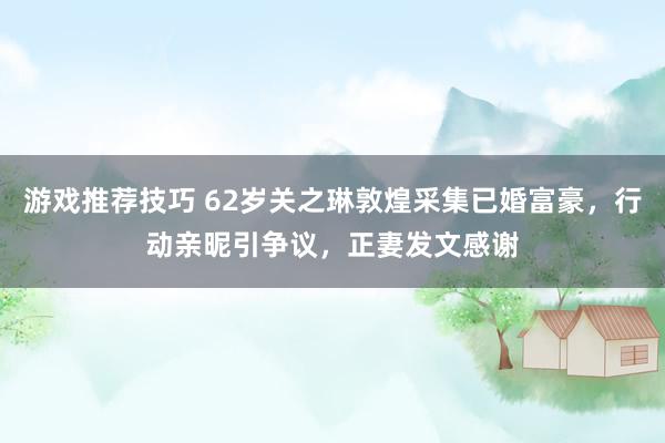 游戏推荐技巧 62岁关之琳敦煌采集已婚富豪，行动亲昵引争议，正妻发文感谢