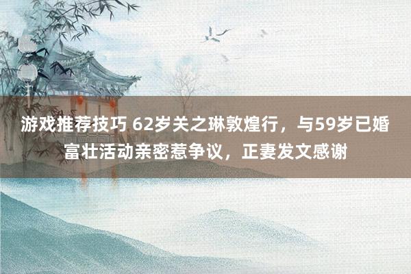 游戏推荐技巧 62岁关之琳敦煌行，与59岁已婚富壮活动亲密惹争议，正妻发文感谢