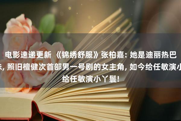 电影速递更新 《锦绣舒服》张柏嘉: 她是迪丽热巴的学妹, 照旧檀健次首部男一号剧的女主角, 如今给任敏演小丫鬟!