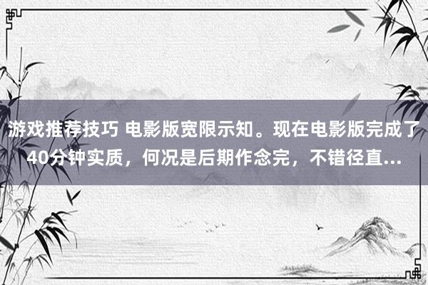 游戏推荐技巧 电影版宽限示知。现在电影版完成了40分钟实质，何况是后期作念完，不错径直...