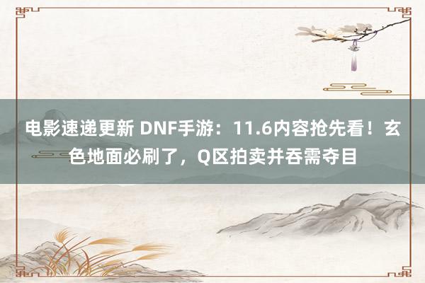 电影速递更新 DNF手游：11.6内容抢先看！玄色地面必刷了，Q区拍卖并吞需夺目