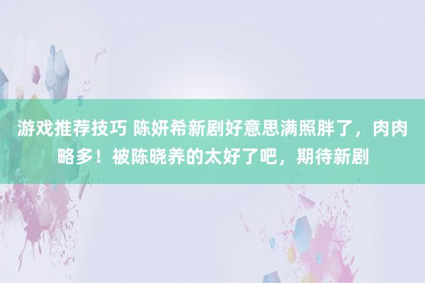 游戏推荐技巧 陈妍希新剧好意思满照胖了，肉肉略多！被陈晓养的太好了吧，期待新剧