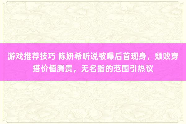 游戏推荐技巧 陈妍希听说被曝后首现身，颓败穿搭价值腾贵，无名指的范围引热议