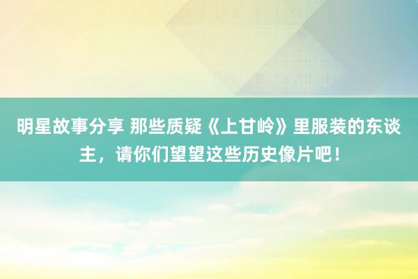 明星故事分享 那些质疑《上甘岭》里服装的东谈主，请你们望望这些历史像片吧！