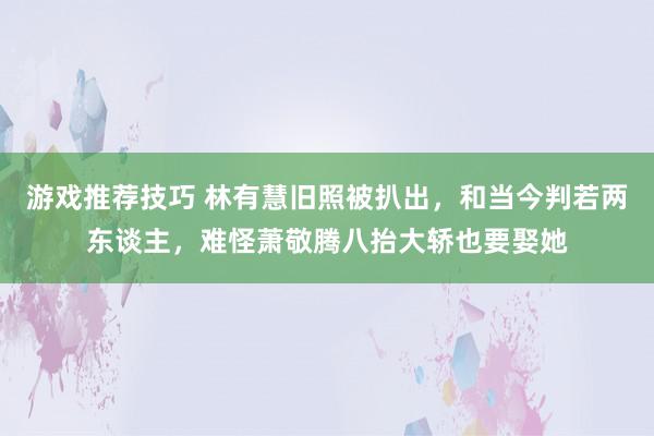 游戏推荐技巧 林有慧旧照被扒出，和当今判若两东谈主，难怪萧敬腾八抬大轿也要娶她