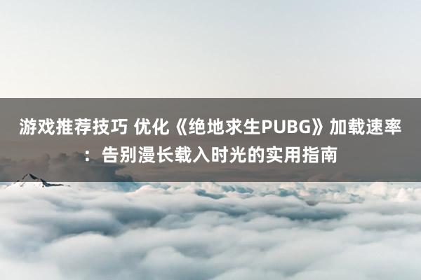 游戏推荐技巧 优化《绝地求生PUBG》加载速率：告别漫长载入时光的实用指南