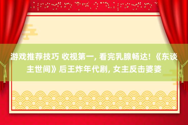 游戏推荐技巧 收视第一, 看完乳腺畅达! 《东谈主世间》后王炸年代剧, 女主反击婆婆