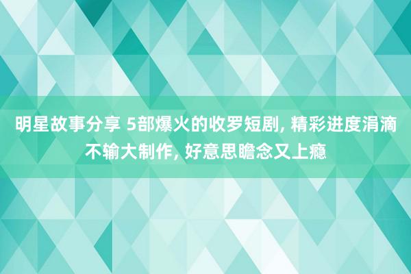 明星故事分享 5部爆火的收罗短剧, 精彩进度涓滴不输大制作, 好意思瞻念又上瘾