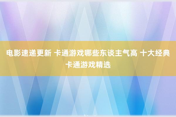 电影速递更新 卡通游戏哪些东谈主气高 十大经典卡通游戏精选