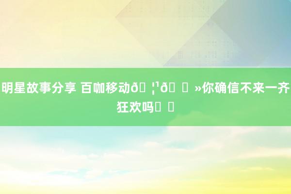 明星故事分享 百咖移动🦹🏻你确信不来一齐狂欢吗⁉️