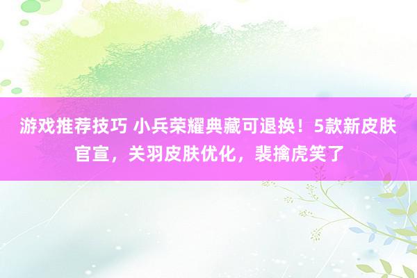 游戏推荐技巧 小兵荣耀典藏可退换！5款新皮肤官宣，关羽皮肤优化，裴擒虎笑了