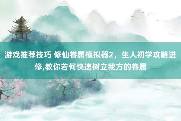 游戏推荐技巧 修仙眷属模拟器2，生人初学攻略进修,教你若何快速树立我方的眷属