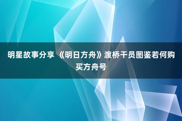 明星故事分享 《明日方舟》渡桥干员图鉴若何购买方舟号