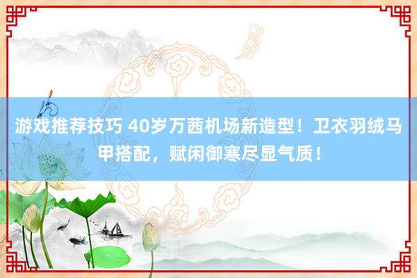 游戏推荐技巧 40岁万茜机场新造型！卫衣羽绒马甲搭配，赋闲御寒尽显气质！