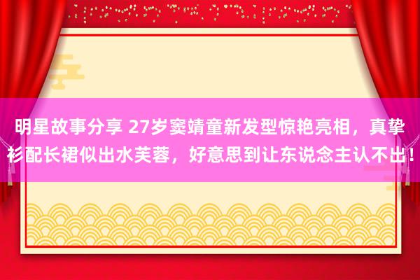 明星故事分享 27岁窦靖童新发型惊艳亮相，真挚衫配长裙似出水芙蓉，好意思到让东说念主认不出！