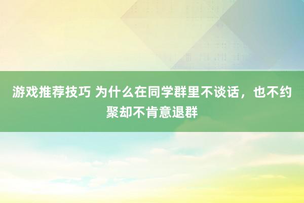 游戏推荐技巧 为什么在同学群里不谈话，也不约聚却不肯意退群