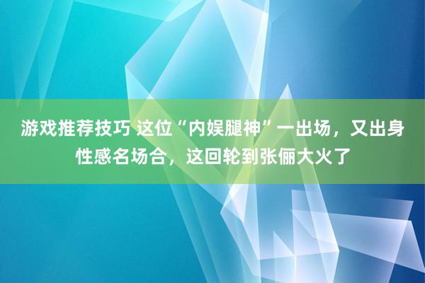 游戏推荐技巧 这位“内娱腿神”一出场，又出身性感名场合，这回轮到张俪大火了