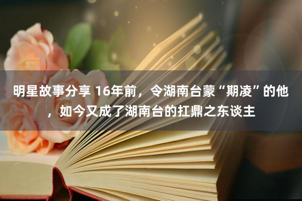 明星故事分享 16年前，令湖南台蒙“期凌”的他，如今又成了湖南台的扛鼎之东谈主