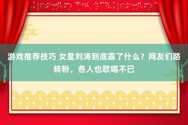 游戏推荐技巧 女星刘涛到底露了什么？网友们路转粉，各人也歌唱不已