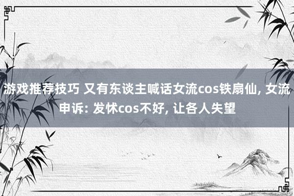 游戏推荐技巧 又有东谈主喊话女流cos铁扇仙, 女流申诉: 发怵cos不好, 让各人失望