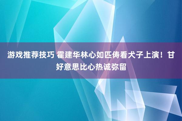 游戏推荐技巧 霍建华林心如匹俦看犬子上演！甘好意思比心热诚弥留