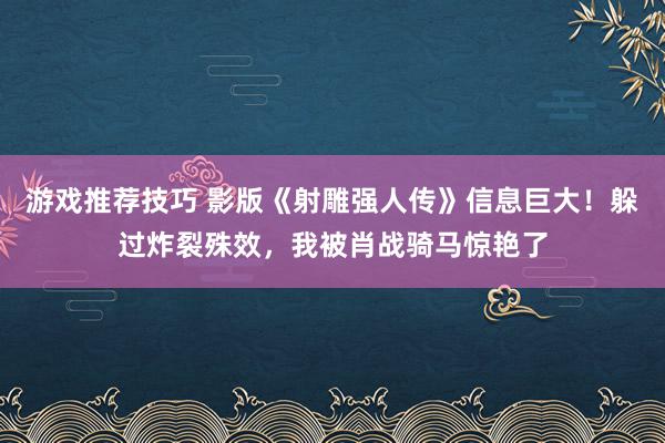 游戏推荐技巧 影版《射雕强人传》信息巨大！躲过炸裂殊效，我被肖战骑马惊艳了