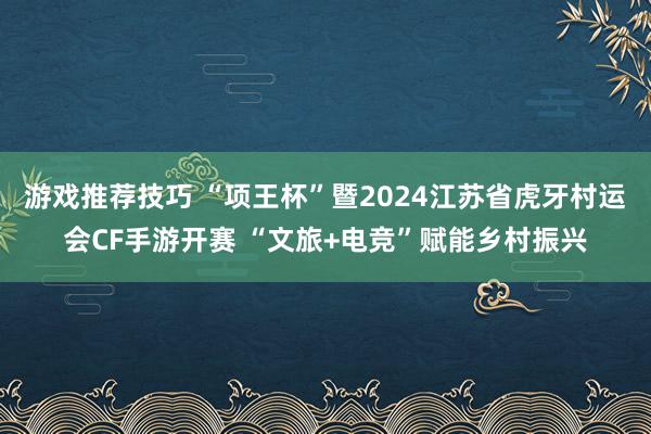 游戏推荐技巧 “项王杯”暨2024江苏省虎牙村运会CF手游开赛 “文旅+电竞”赋能乡村振兴