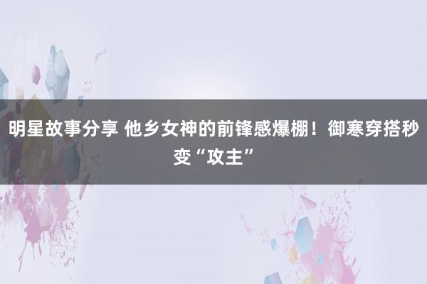 明星故事分享 他乡女神的前锋感爆棚！御寒穿搭秒变“攻主”