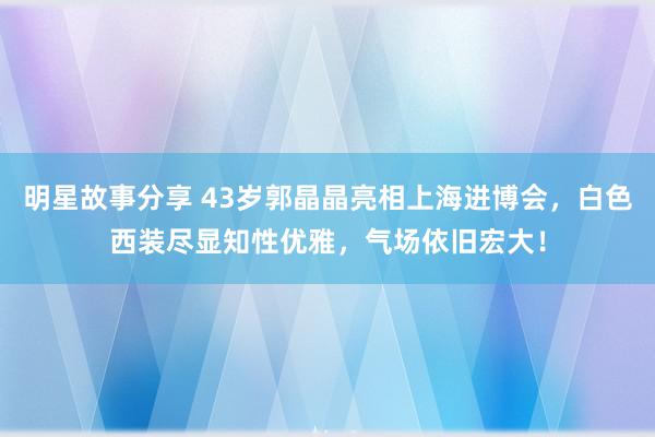 明星故事分享 43岁郭晶晶亮相上海进博会，白色西装尽显知性优雅，气场依旧宏大！