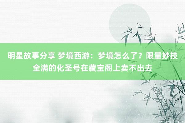 明星故事分享 梦境西游：梦境怎么了？限量妙技全满的化圣号在藏宝阁上卖不出去