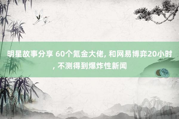 明星故事分享 60个氪金大佬, 和网易博弈20小时, 不测得到爆炸性新闻