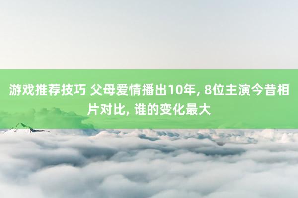 游戏推荐技巧 父母爱情播出10年, 8位主演今昔相片对比, 谁的变化最大