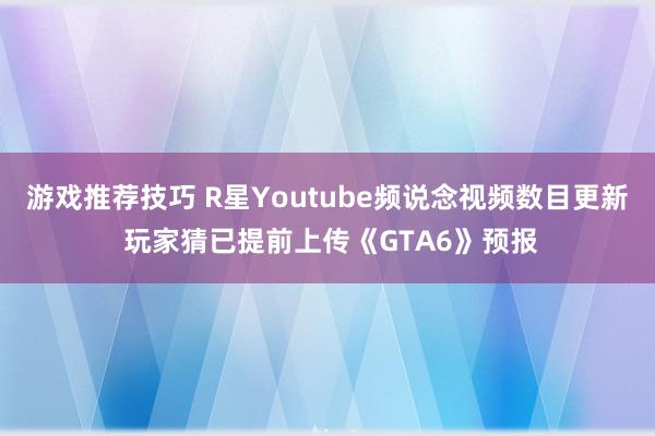 游戏推荐技巧 R星Youtube频说念视频数目更新 玩家猜已提前上传《GTA6》预报