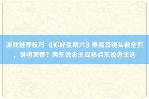 游戏推荐技巧 《你好星期六》秦霄贤镜头被全剪，谁将顶替？两东说念主成热点东说念主选