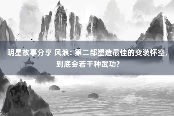 明星故事分享 风浪: 第二部塑造最佳的变装怀空, 到底会若干种武功?