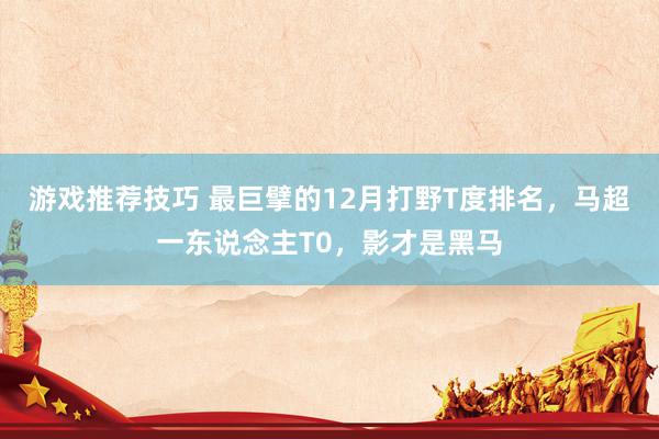 游戏推荐技巧 最巨擘的12月打野T度排名，马超一东说念主T0，影才是黑马