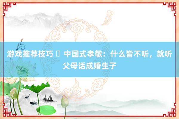 游戏推荐技巧 ​中国式孝敬：什么皆不听，就听父母话成婚生子