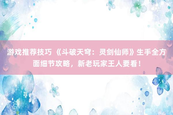 游戏推荐技巧 《斗破天穹：灵剑仙师》生手全方面细节攻略，新老玩家王人要看！