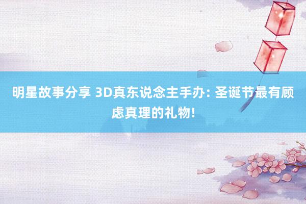 明星故事分享 3D真东说念主手办: 圣诞节最有顾虑真理的礼物!