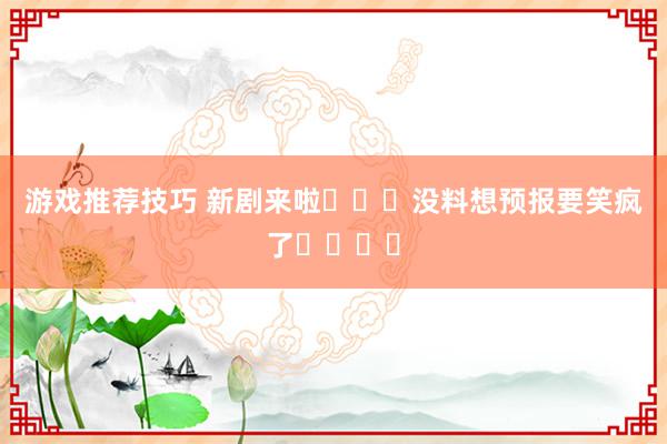 游戏推荐技巧 新剧来啦❗️❗没料想预报要笑疯了❗️❗️