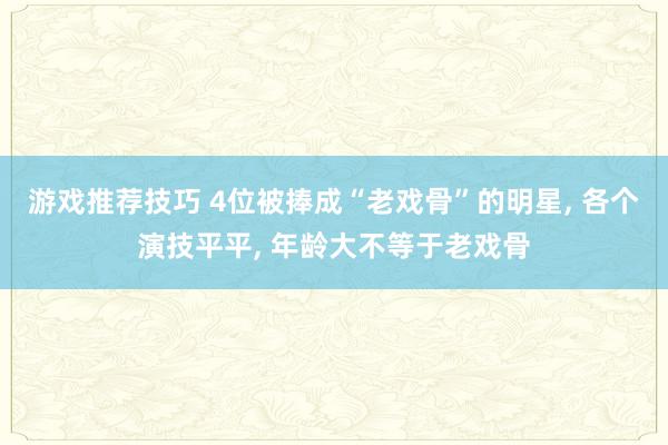 游戏推荐技巧 4位被捧成“老戏骨”的明星, 各个演技平平, 年龄大不等于老戏骨