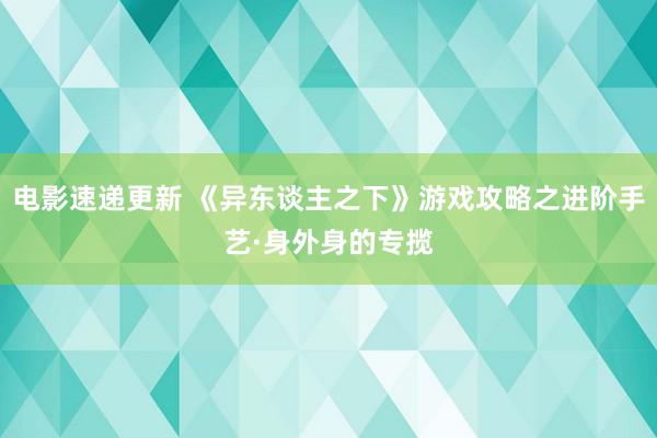 电影速递更新 《异东谈主之下》游戏攻略之进阶手艺·身外身的专揽