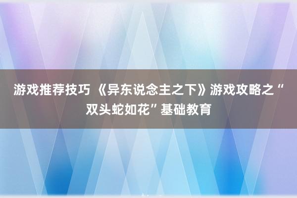 游戏推荐技巧 《异东说念主之下》游戏攻略之“双头蛇如花”基础教育