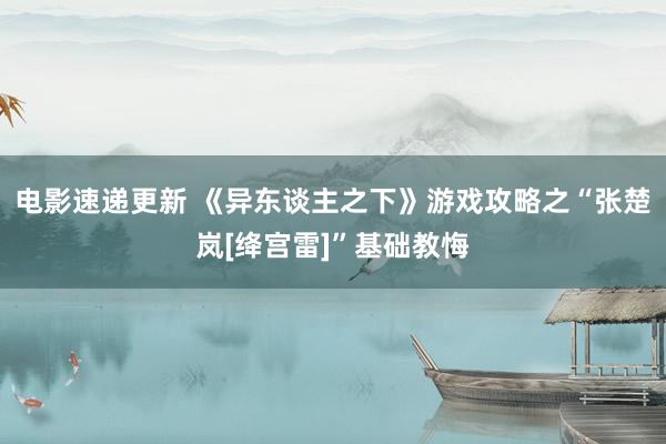 电影速递更新 《异东谈主之下》游戏攻略之“张楚岚[绛宫雷]”基础教悔