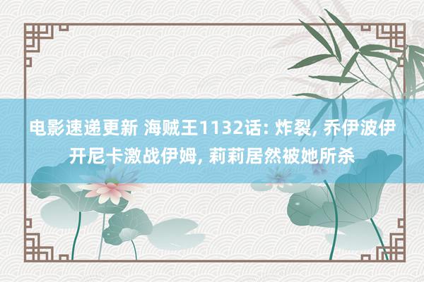 电影速递更新 海贼王1132话: 炸裂, 乔伊波伊开尼卡激战伊姆, 莉莉居然被她所杀