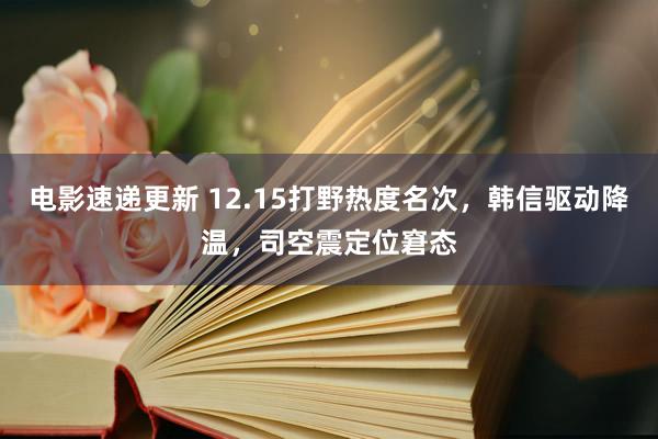 电影速递更新 12.15打野热度名次，韩信驱动降温，司空震定位窘态