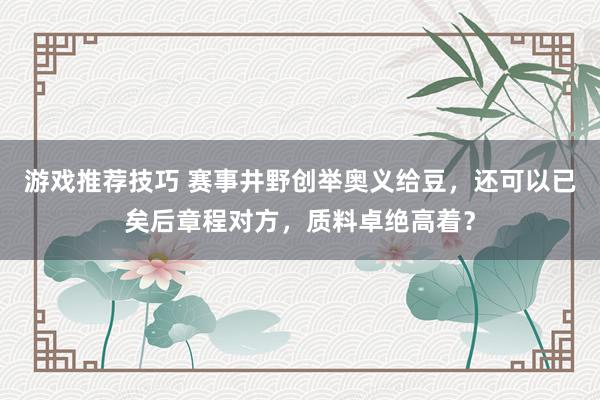 游戏推荐技巧 赛事井野创举奥义给豆，还可以已矣后章程对方，质料卓绝高着？